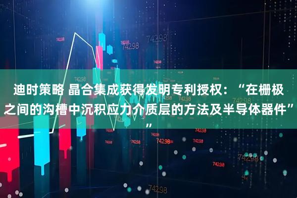 迪时策略 晶合集成获得发明专利授权：“在栅极之间的沟槽中沉积应力介质层的方法及半导体器件”