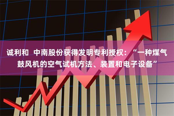 诚利和  中南股份获得发明专利授权：“一种煤气鼓风机的空气试机方法、装置和电子设备”