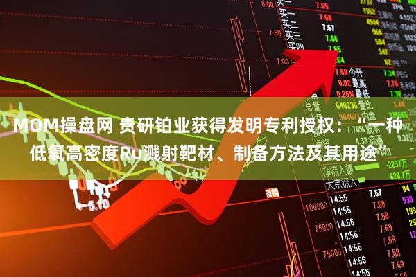 MOM操盘网 贵研铂业获得发明专利授权：“一种低氧高密度Ru溅射靶材、制备方法及其用途”