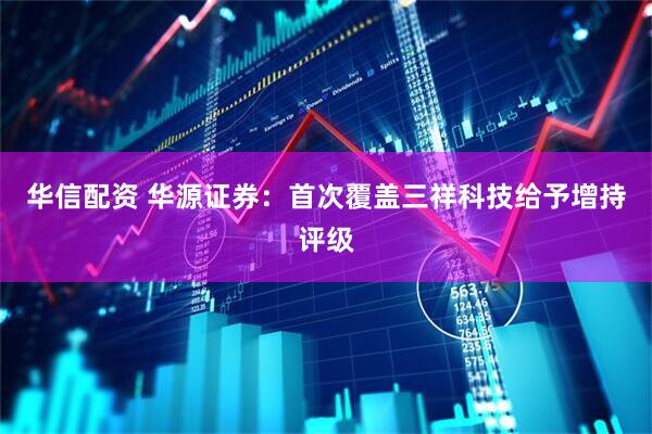 华信配资 华源证券：首次覆盖三祥科技给予增持评级