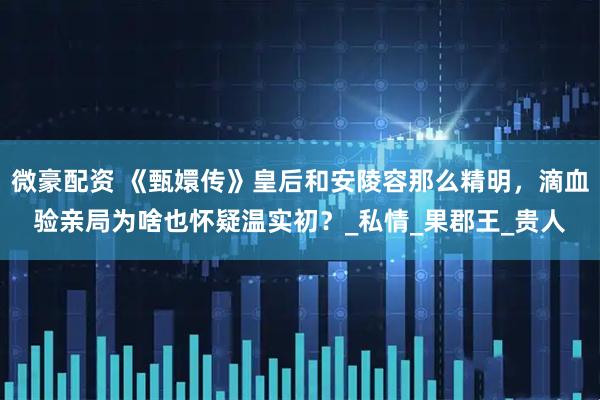 微豪配资 《甄嬛传》皇后和安陵容那么精明，滴血验亲局为啥也怀疑温实初？_私情_果郡王_贵人