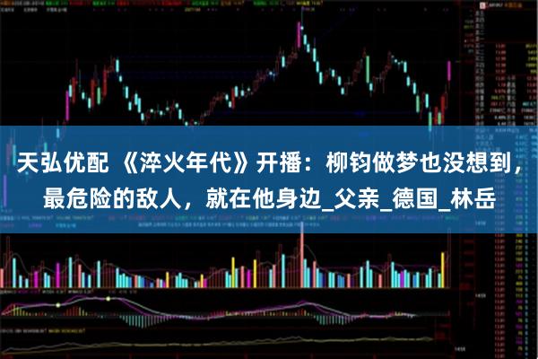 天弘优配 《淬火年代》开播：柳钧做梦也没想到，最危险的敌人，就在他身边_父亲_德国_林岳