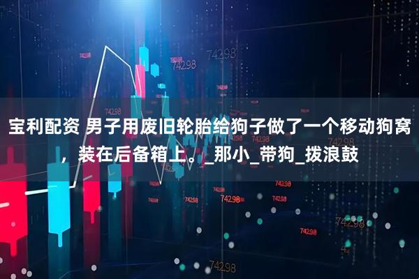 宝利配资 男子用废旧轮胎给狗子做了一个移动狗窝，装在后备箱上。_那小_带狗_拨浪鼓