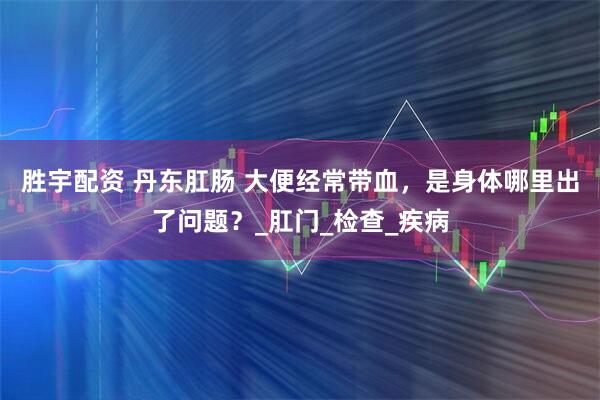 胜宇配资 丹东肛肠 大便经常带血，是身体哪里出了问题？_肛门_检查_疾病