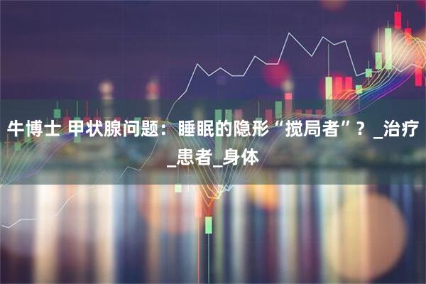 牛博士 甲状腺问题：睡眠的隐形“搅局者”？_治疗_患者_身体