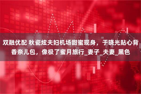 双融优配 秋瓷炫夫妇机场甜蜜现身，于晓光贴心背香奈儿包，像极了蜜月旅行_妻子_夫妻_黑色