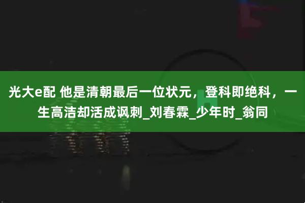 光大e配 他是清朝最后一位状元，登科即绝科，一生高洁却活成讽刺_刘春霖_少年时_翁同