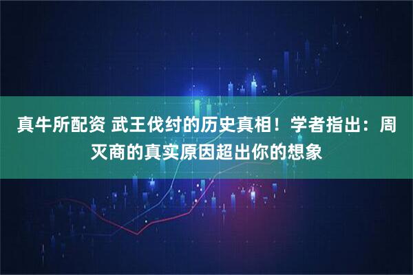 真牛所配资 武王伐纣的历史真相！学者指出：周灭商的真实原因超出你的想象