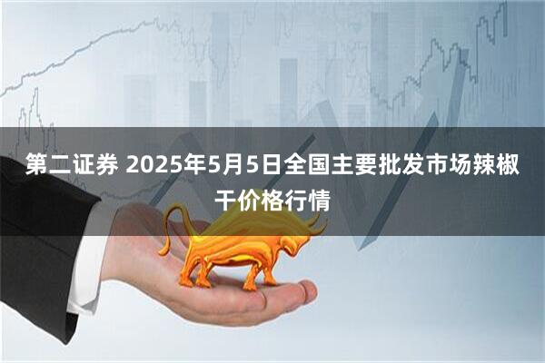 第二证券 2025年5月5日全国主要批发市场辣椒干价格行情