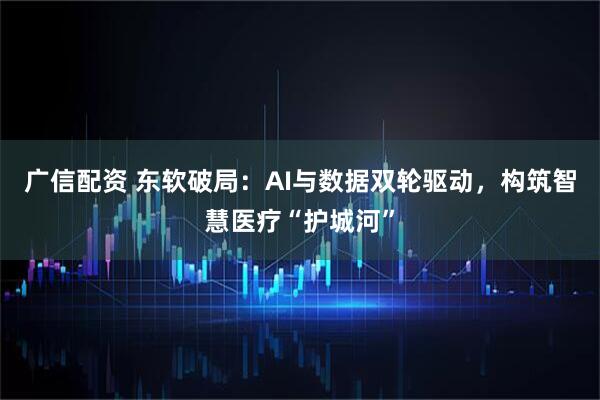 广信配资 东软破局：AI与数据双轮驱动，构筑智慧医疗“护城河”