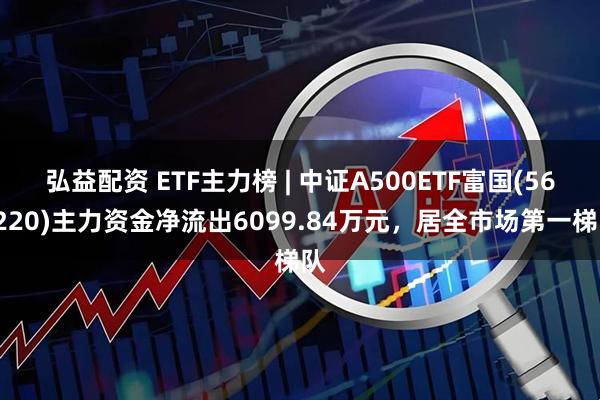 弘益配资 ETF主力榜 | 中证A500ETF富国(563220)主力资金净流出6099.84万元，居全市场第一梯队