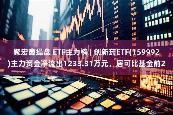 聚宏鑫操盘 ETF主力榜 | 创新药ETF(159992)主力资金净流出1233.31万元，居可比基金前2