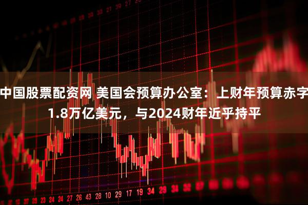 中国股票配资网 美国会预算办公室：上财年预算赤字1.8万亿美元，与2024财年近乎持平