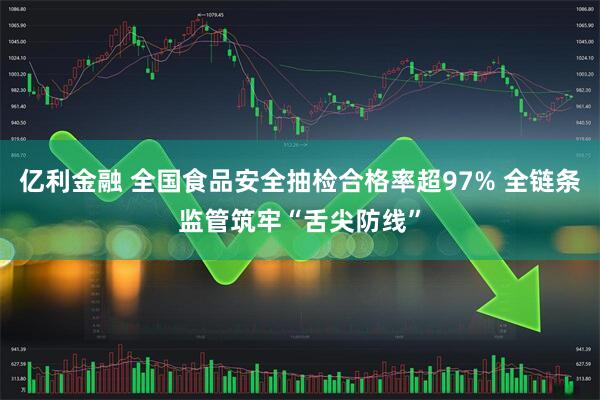 亿利金融 全国食品安全抽检合格率超97% 全链条监管筑牢“舌尖防线”