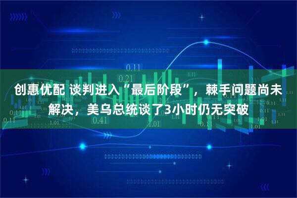 创惠优配 谈判进入“最后阶段”，棘手问题尚未解决，美乌总统谈了3小时仍无突破