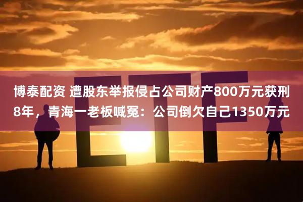 博泰配资 遭股东举报侵占公司财产800万元获刑8年，青海一老板喊冤：公司倒欠自己1350万元