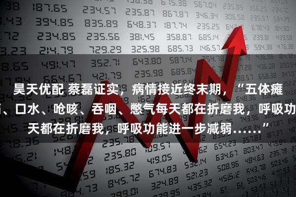 昊天优配 蔡磊证实，病情接近终末期，“五体瘫软，无法言语。压痛、口水、呛咳、吞咽、憋气每天都在折磨我，呼吸功能进一步减弱……”